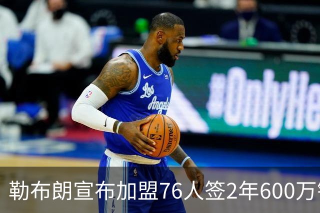 勒布朗宣布加盟76人签2年600万镑合同：原以为最后一战，坦言“还能给更多”