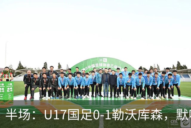半场：U17国足0-1勒沃库森，默哈马迪挑射破僵