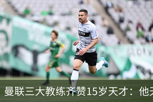 曼联三大教练齐赞15岁天才：他天赋肉眼可见